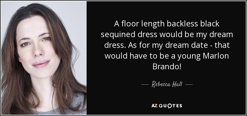 A floor length backless black sequined dress would be my dream dress. As for my dream date - that would have to be a young Marlon Brando! - Rebecca Hall