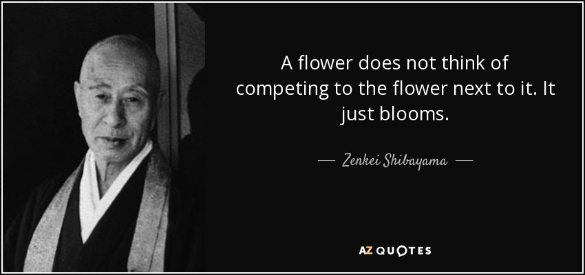 A flower does not think of competing to the flower next to it. It just blooms. - Zenkei Shibayama