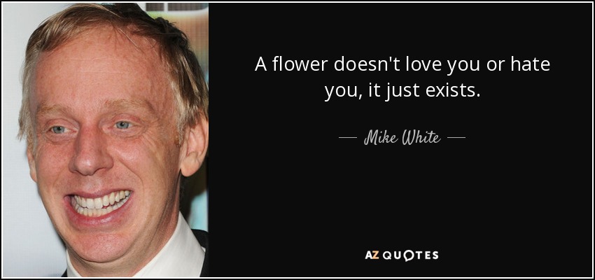 A flower doesn't love you or hate you, it just exists. - Mike White