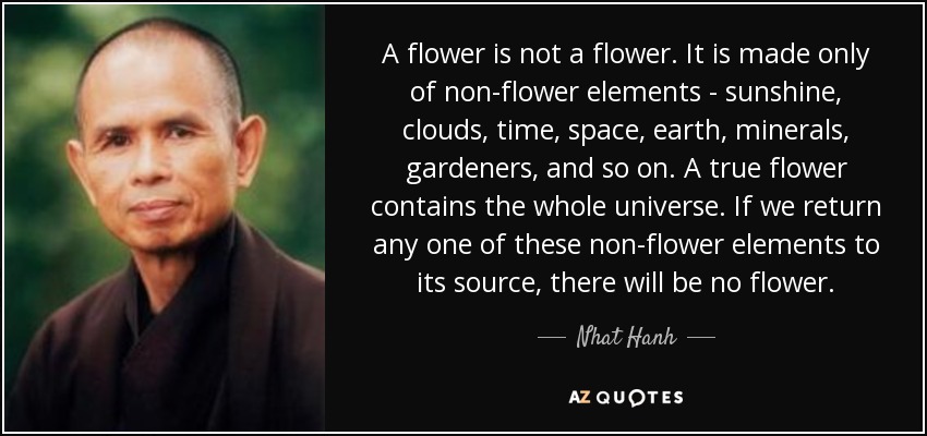 A flower is not a flower. It is made only of non-flower elements - sunshine, clouds, time, space, earth, minerals, gardeners, and so on. A true flower contains the whole universe. If we return any one of these non-flower elements to its source, there will be no flower. - Nhat Hanh