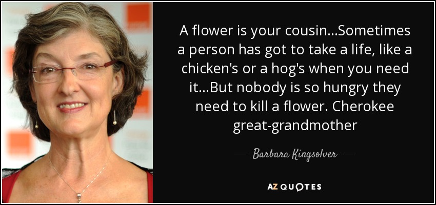 A flower is your cousin...Sometimes a person has got to take a life, like a chicken's or a hog's when you need it...But nobody is so hungry they need to kill a flower. Cherokee great-grandmother - Barbara Kingsolver