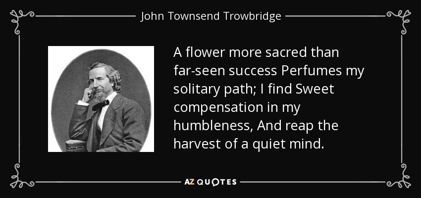 A flower more sacred than far-seen success Perfumes my solitary path; I find Sweet compensation in my humbleness, And reap the harvest of a quiet mind. - John Townsend Trowbridge