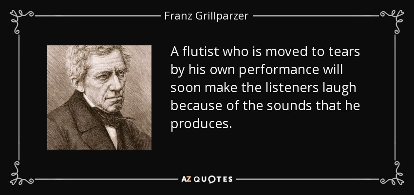 A flutist who is moved to tears by his own performance will soon make the listeners laugh because of the sounds that he produces. - Franz Grillparzer