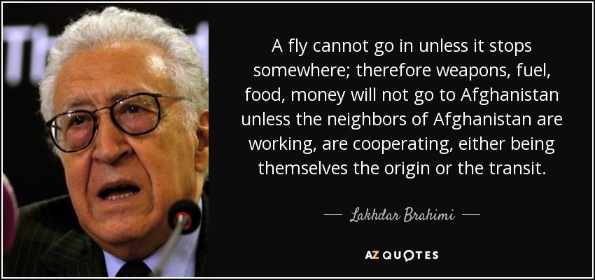A fly cannot go in unless it stops somewhere; therefore weapons, fuel, food, money will not go to Afghanistan unless the neighbors of Afghanistan are working, are cooperating, either being themselves the origin or the transit. - Lakhdar Brahimi