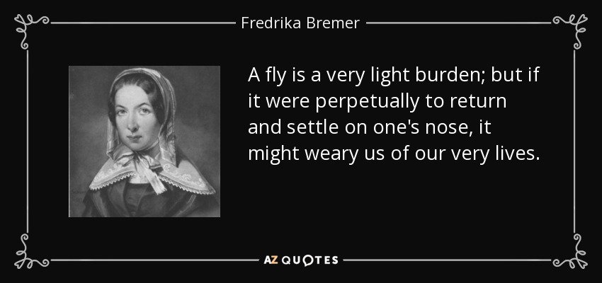 A fly is a very light burden; but if it were perpetually to return and settle on one's nose, it might weary us of our very lives. - Fredrika Bremer