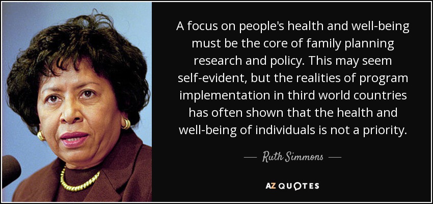 A focus on people's health and well-being must be the core of family planning research and policy. This may seem self-evident, but the realities of program implementation in third world countries has often shown that the health and well-being of individuals is not a priority. - Ruth Simmons