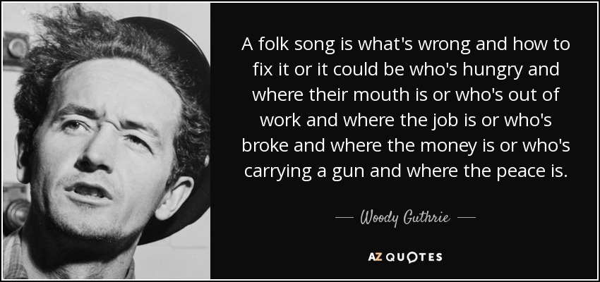 A folk song is what's wrong and how to fix it or it could be who's hungry and where their mouth is or who's out of work and where the job is or who's broke and where the money is or who's carrying a gun and where the peace is. - Woody Guthrie