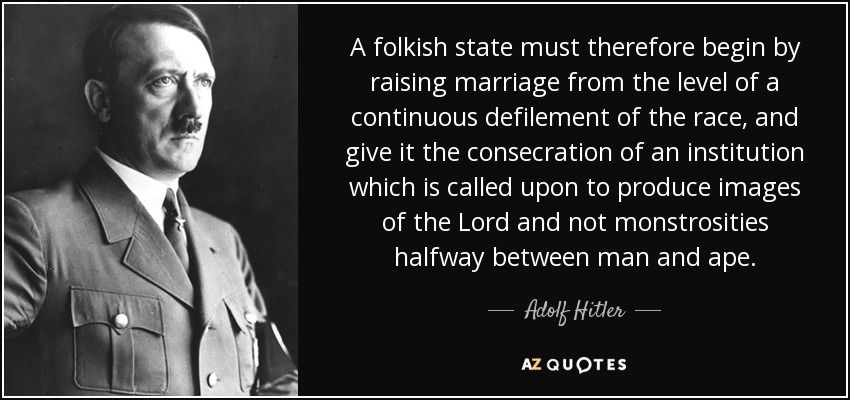 A folkish state must therefore begin by raising marriage from the level of a continuous defilement of the race, and give it the consecration of an institution which is called upon to produce images of the Lord and not monstrosities halfway between man and ape. - Adolf Hitler
