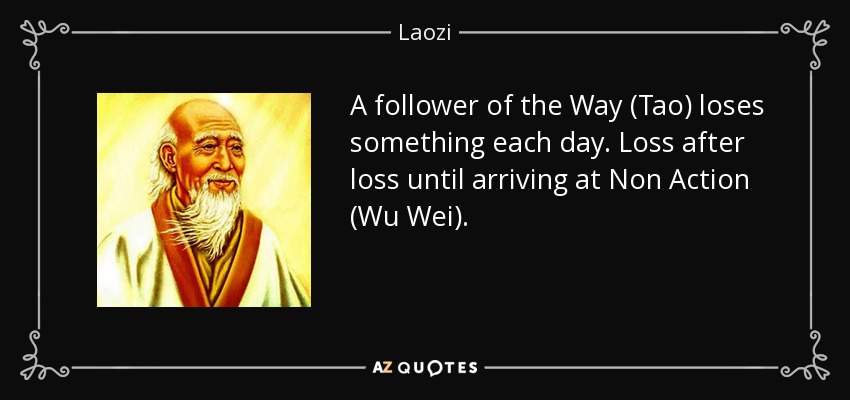 A follower of the Way (Tao) loses something each day. Loss after loss until arriving at Non Action (Wu Wei). - Laozi