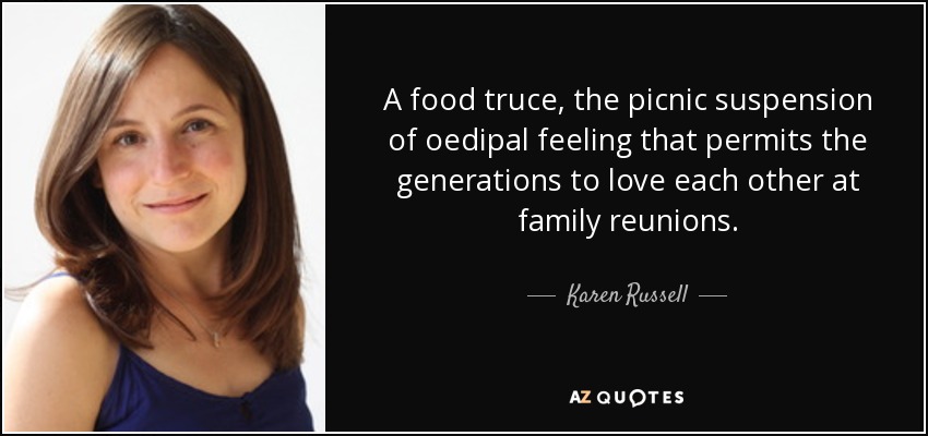 A food truce, the picnic suspension of oedipal feeling that permits the generations to love each other at family reunions. - Karen Russell