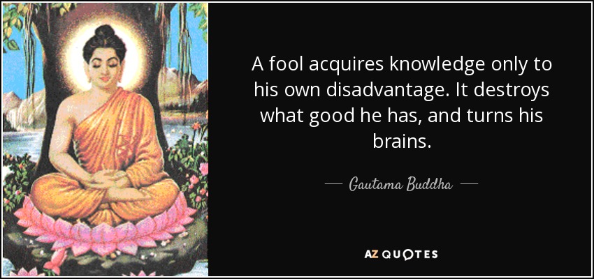 A fool acquires knowledge only to his own disadvantage. It destroys what good he has, and turns his brains. - Gautama Buddha