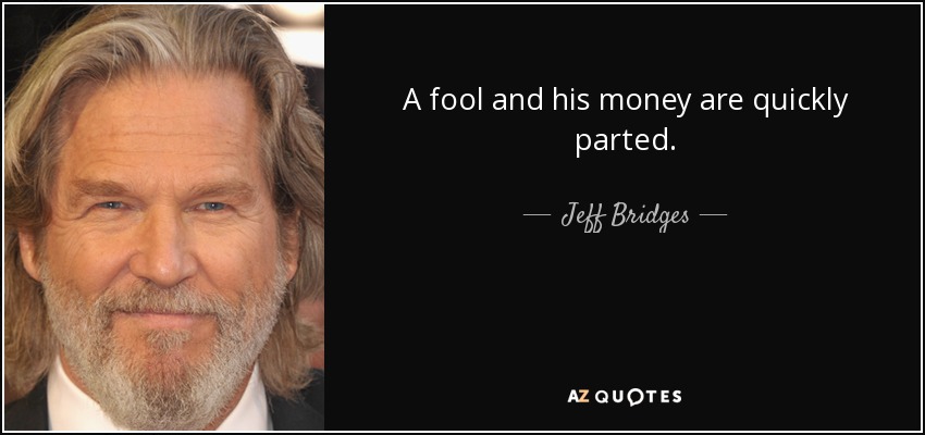 A fool and his money are quickly parted. - Jeff Bridges
