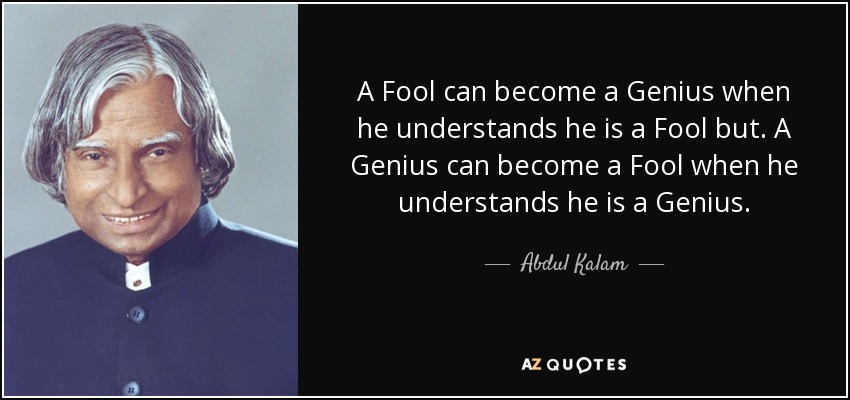 A Fool can become a Genius when he understands he is a Fool but. A Genius can become a Fool when he understands he is a Genius. - Abdul Kalam