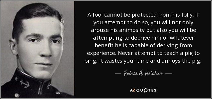 A fool cannot be protected from his folly. If you attempt to do so, you will not only arouse his animosity but also you will be attempting to deprive him of whatever benefit he is capable of deriving from experience. Never attempt to teach a pig to sing; it wastes your time and annoys the pig. - Robert A. Heinlein