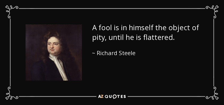 A fool is in himself the object of pity, until he is flattered. - Richard Steele