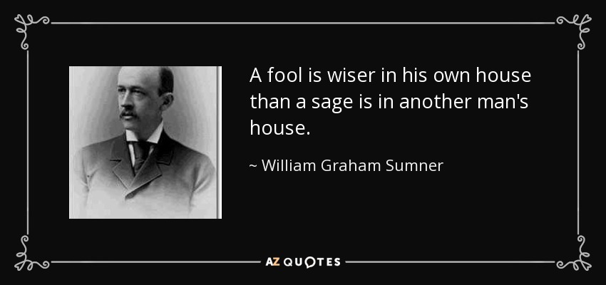 A fool is wiser in his own house than a sage is in another man's house. - William Graham Sumner