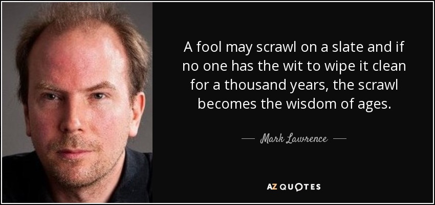 A fool may scrawl on a slate and if no one has the wit to wipe it clean for a thousand years, the scrawl becomes the wisdom of ages. - Mark Lawrence