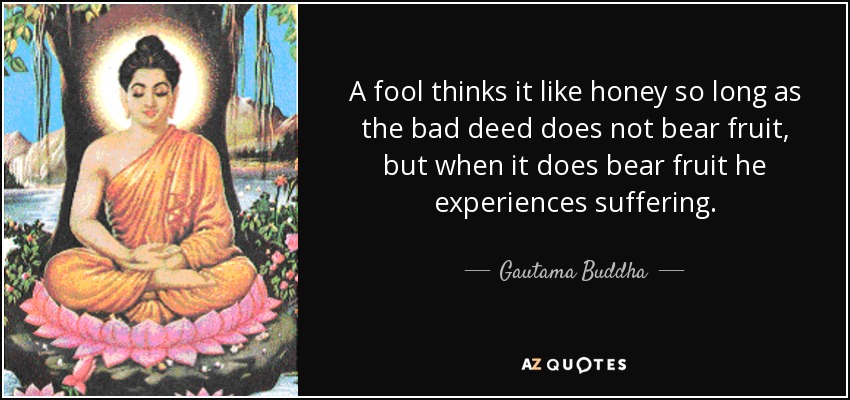 A fool thinks it like honey so long as the bad deed does not bear fruit, but when it does bear fruit he experiences suffering. - Gautama Buddha