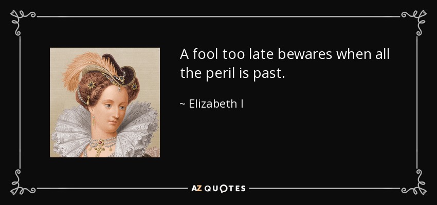 A fool too late bewares when all the peril is past. - Elizabeth I