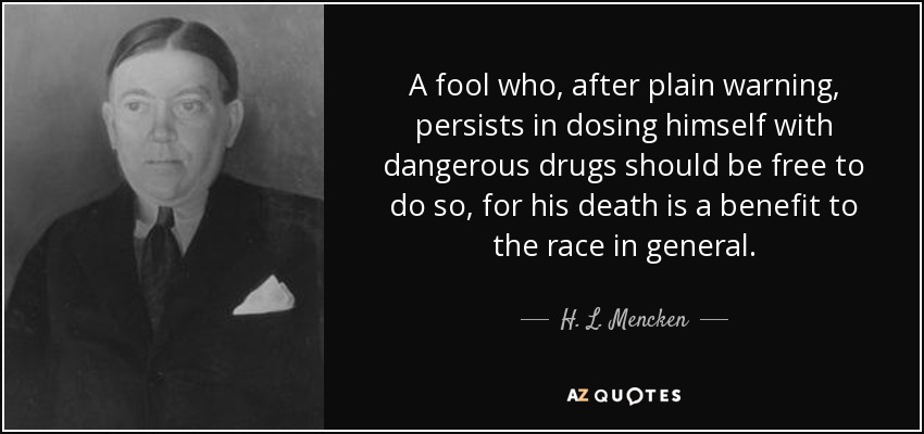 A fool who, after plain warning, persists in dosing himself with dangerous drugs should be free to do so, for his death is a benefit to the race in general. - H. L. Mencken