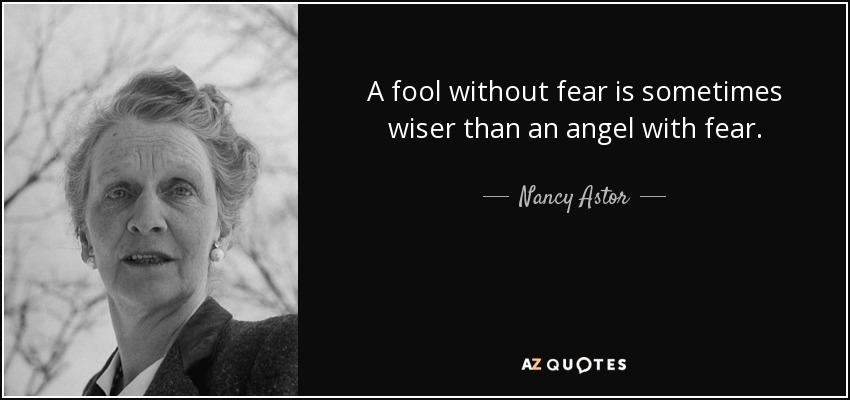 A fool without fear is sometimes wiser than an angel with fear. - Nancy Astor