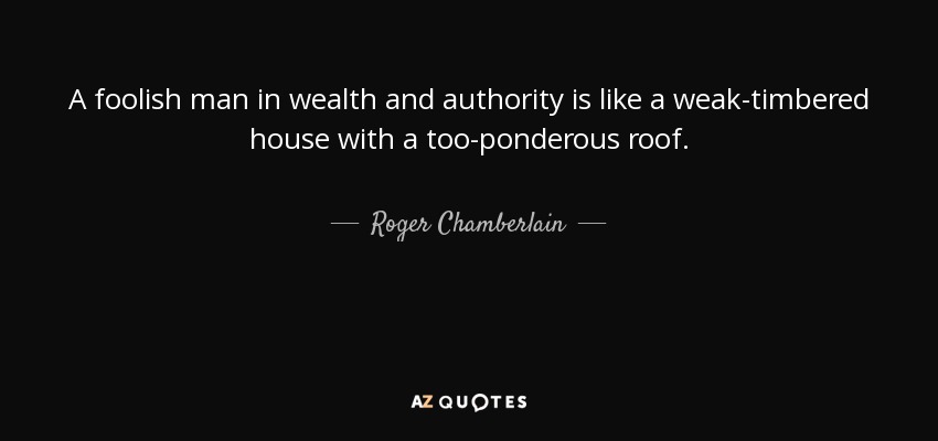 A foolish man in wealth and authority is like a weak-timbered house with a too-ponderous roof. - Roger Chamberlain