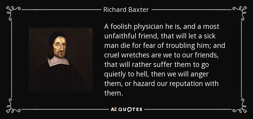 A foolish physician he is, and a most unfaithful friend, that will let a sick man die for fear of troubling him; and cruel wretches are we to our friends, that will rather suffer them to go quietly to hell, then we will anger them, or hazard our reputation with them. - Richard Baxter