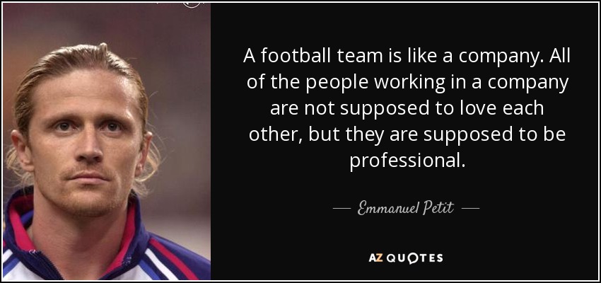 A football team is like a company. All of the people working in a company are not supposed to love each other, but they are supposed to be professional. - Emmanuel Petit
