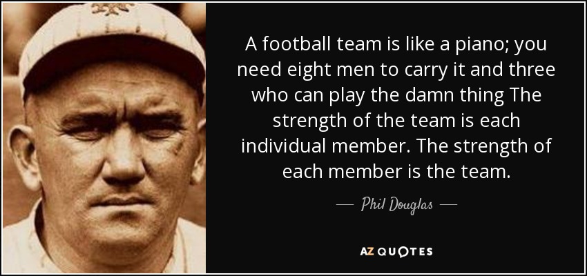 A football team is like a piano; you need eight men to carry it and three who can play the damn thing The strength of the team is each individual member. The strength of each member is the team. - Phil Douglas