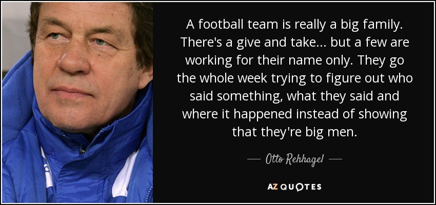 A football team is really a big family. There's a give and take... but a few are working for their name only. They go the whole week trying to figure out who said something, what they said and where it happened instead of showing that they're big men. - Otto Rehhagel
