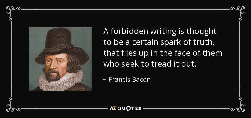 A forbidden writing is thought to be a certain spark of truth, that flies up in the face of them who seek to tread it out. - Francis Bacon