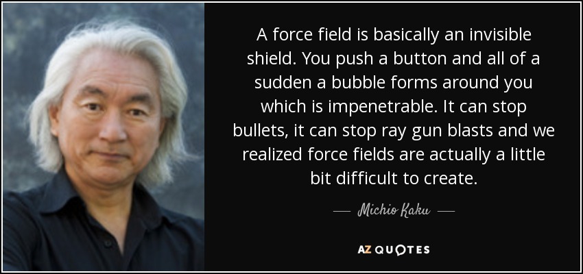 A force field is basically an invisible shield. You push a button and all of a sudden a bubble forms around you which is impenetrable. It can stop bullets, it can stop ray gun blasts and we realized force fields are actually a little bit difficult to create. - Michio Kaku