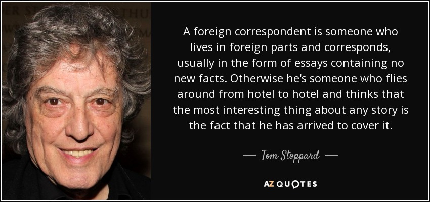 A foreign correspondent is someone who lives in foreign parts and corresponds, usually in the form of essays containing no new facts. Otherwise he's someone who flies around from hotel to hotel and thinks that the most interesting thing about any story is the fact that he has arrived to cover it. - Tom Stoppard