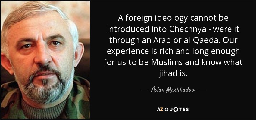 A foreign ideology cannot be introduced into Chechnya - were it through an Arab or al-Qaeda. Our experience is rich and long enough for us to be Muslims and know what jihad is. - Aslan Maskhadov