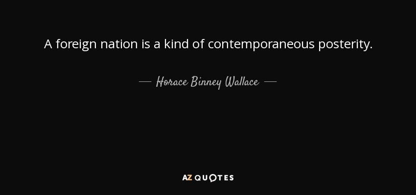 A foreign nation is a kind of contemporaneous posterity. - Horace Binney Wallace