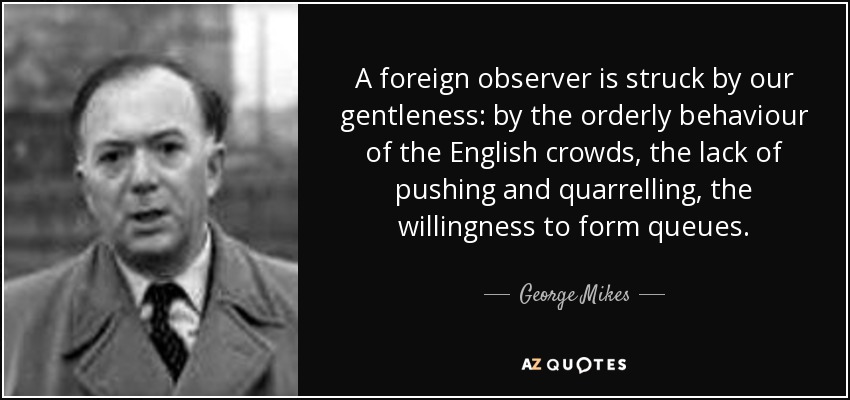 A foreign observer is struck by our gentleness: by the orderly behaviour of the English crowds, the lack of pushing and quarrelling, the willingness to form queues. - George Mikes