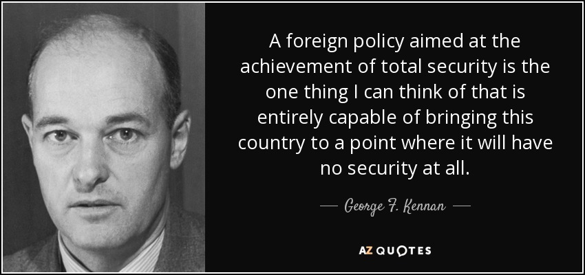 A foreign policy aimed at the achievement of total security is the one thing I can think of that is entirely capable of bringing this country to a point where it will have no security at all. - George F. Kennan