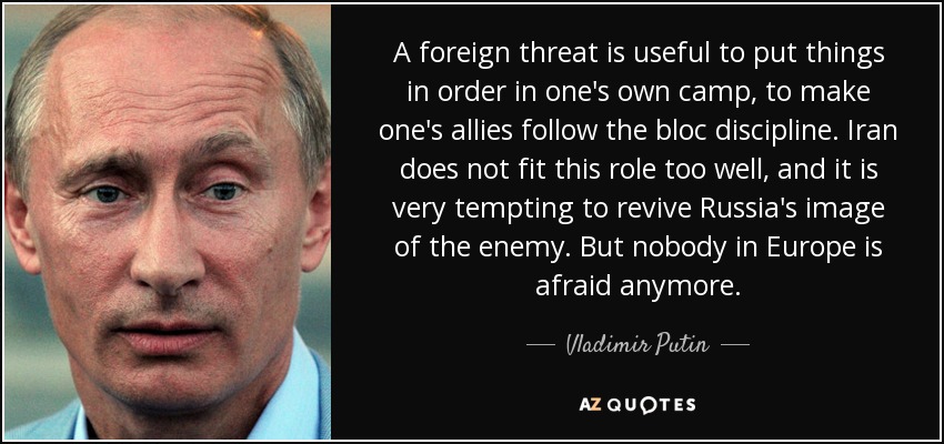 A foreign threat is useful to put things in order in one's own camp, to make one's allies follow the bloc discipline. Iran does not fit this role too well, and it is very tempting to revive Russia's image of the enemy. But nobody in Europe is afraid anymore. - Vladimir Putin