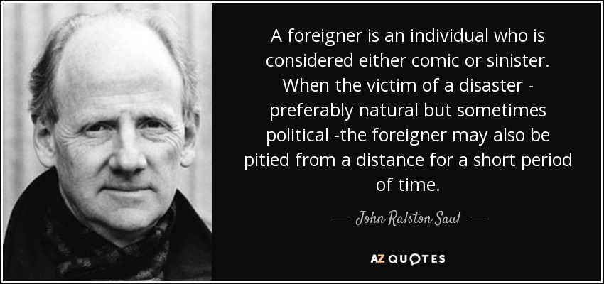 A foreigner is an individual who is considered either comic or sinister. When the victim of a disaster - preferably natural but sometimes political -the foreigner may also be pitied from a distance for a short period of time. - John Ralston Saul