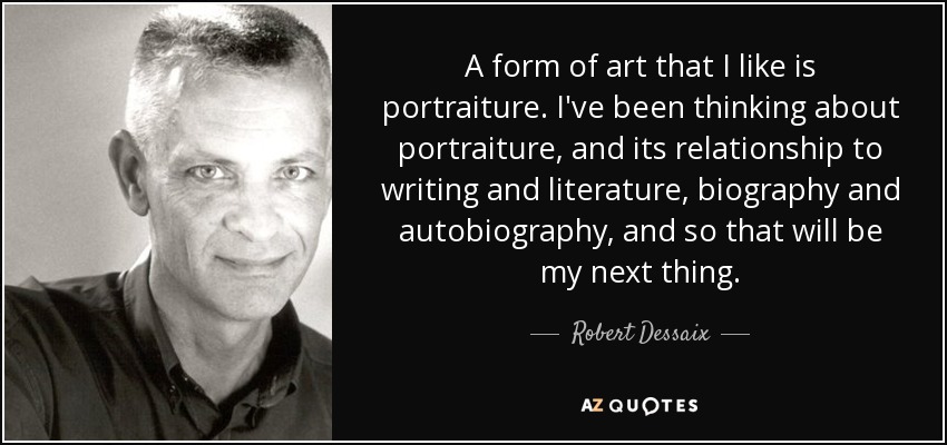 A form of art that I like is portraiture. I've been thinking about portraiture, and its relationship to writing and literature, biography and autobiography, and so that will be my next thing. - Robert Dessaix