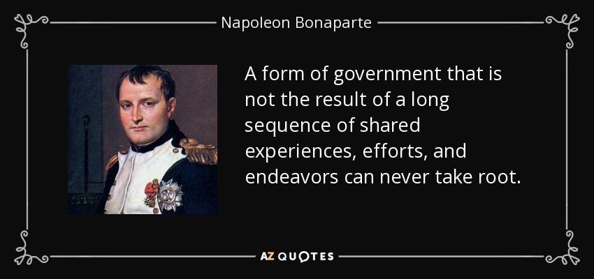A form of government that is not the result of a long sequence of shared experiences, efforts, and endeavors can never take root. - Napoleon Bonaparte