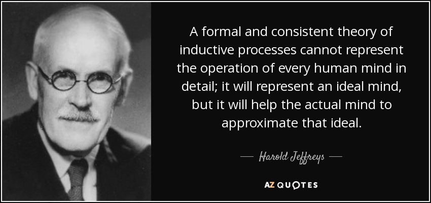 A formal and consistent theory of inductive processes cannot represent the operation of every human mind in detail; it will represent an ideal mind, but it will help the actual mind to approximate that ideal. - Harold Jeffreys