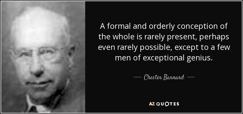 A formal and orderly conception of the whole is rarely present, perhaps even rarely possible, except to a few men of exceptional genius. - Chester Barnard