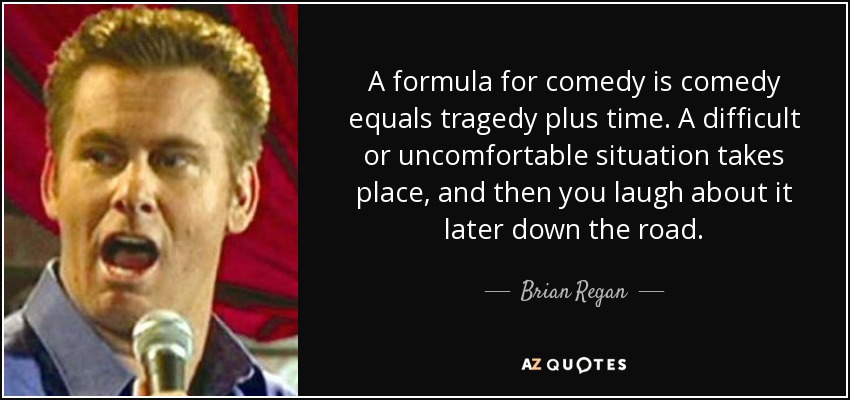 A formula for comedy is comedy equals tragedy plus time. A difficult or uncomfortable situation takes place, and then you laugh about it later down the road. - Brian Regan