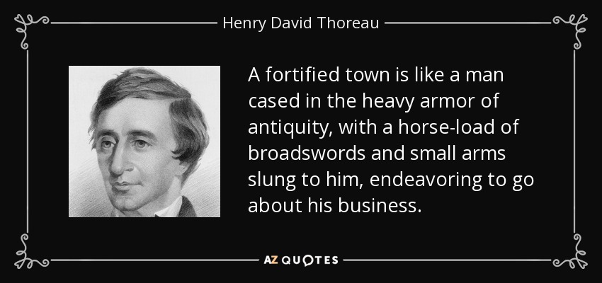 A fortified town is like a man cased in the heavy armor of antiquity, with a horse-load of broadswords and small arms slung to him, endeavoring to go about his business. - Henry David Thoreau