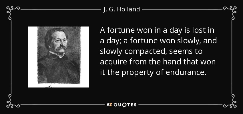 A fortune won in a day is lost in a day; a fortune won slowly, and slowly compacted, seems to acquire from the hand that won it the property of endurance. - J. G. Holland
