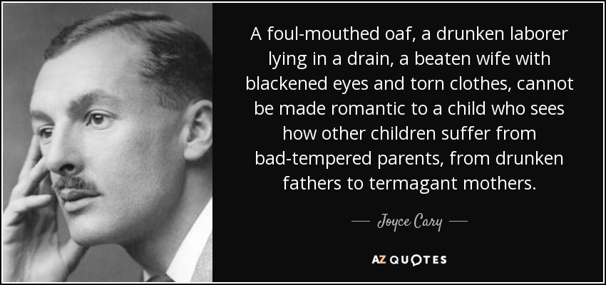 A foul-mouthed oaf, a drunken laborer lying in a drain, a beaten wife with blackened eyes and torn clothes, cannot be made romantic to a child who sees how other children suffer from bad-tempered parents, from drunken fathers to termagant mothers. - Joyce Cary