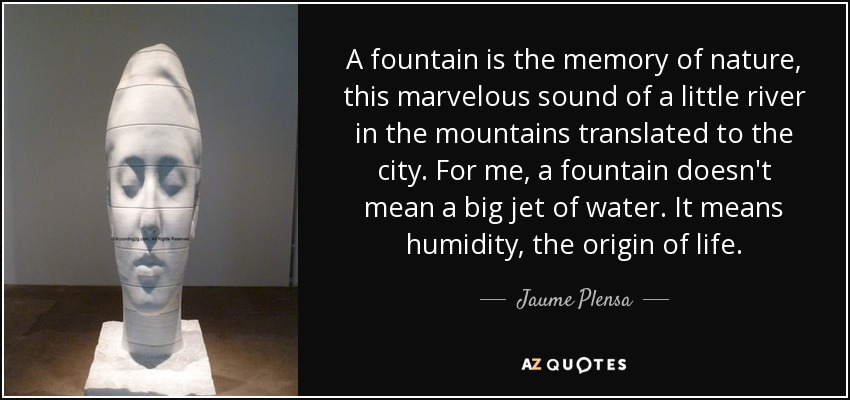 A fountain is the memory of nature, this marvelous sound of a little river in the mountains translated to the city. For me, a fountain doesn't mean a big jet of water. It means humidity, the origin of life. - Jaume Plensa