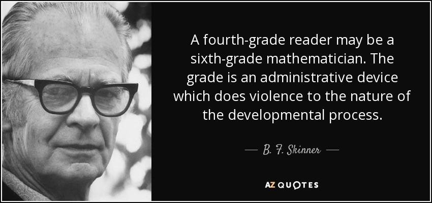 A fourth-grade reader may be a sixth-grade mathematician. The grade is an administrative device which does violence to the nature of the developmental process. - B. F. Skinner