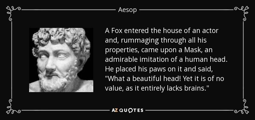 A Fox entered the house of an actor and, rummaging through all his properties, came upon a Mask, an admirable imitation of a human head. He placed his paws on it and said, 